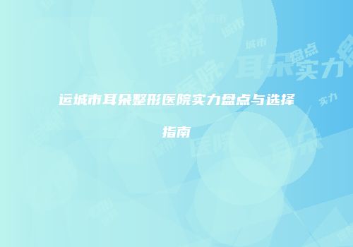 运城市耳朵整形医院实力盘点与选择指南