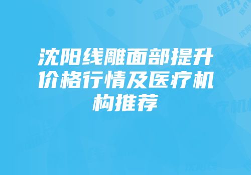 沈阳线雕面部提升价格行情及医疗机构推荐