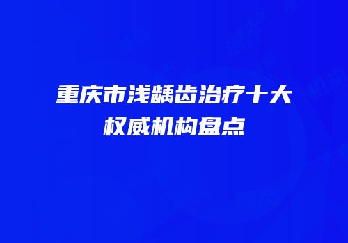 重庆市浅龋齿治疗十大权威机构盘点