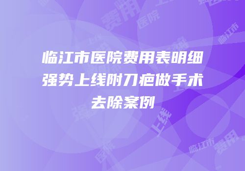 临江市医院费用表明细强势上线附刀疤做手术去除案例