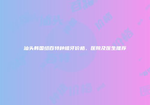 汕头韩国纽百特种植牙价格、医院及医生推荐