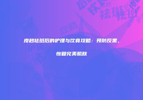 皮秒祛斑后的护理与饮食攻略：预防反黑，恢复完美肌肤