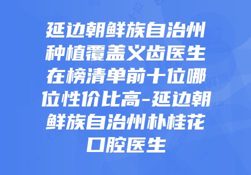 延边朝鲜族自治州种植覆盖义齿医生在榜清单前十位哪位性价比高-延边朝鲜族自治州朴桂花口腔医生