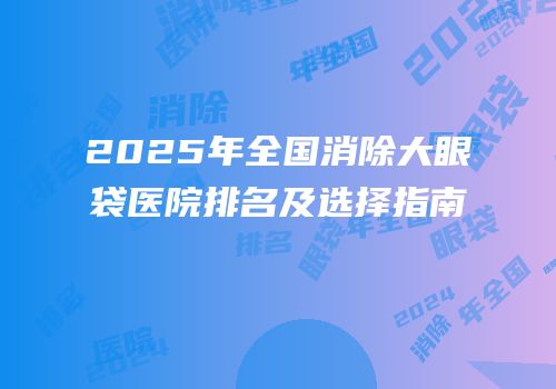 2025年全国消除大眼袋医院排名及选择指南