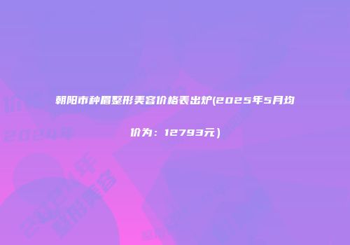朝阳市种眉整形美容价格表出炉(2025年5月均价为：12793元）