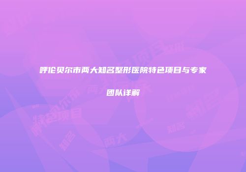 呼伦贝尔市两大知名整形医院特色项目与专家团队详解
