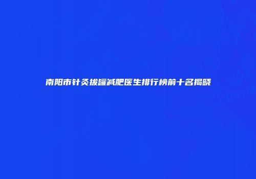 南阳市针灸拔罐减肥医生排行榜前十名揭晓