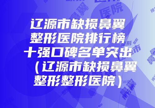 辽源市缺损鼻翼整形医院排行榜十强口碑名单突出（辽源市缺损鼻翼整形整形医院）