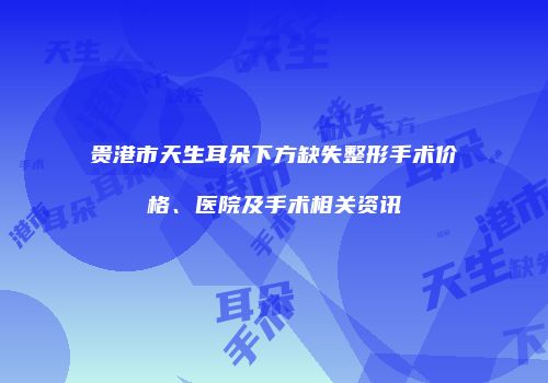 贵港市天生耳朵下方缺失整形手术价格、医院及手术相关资讯