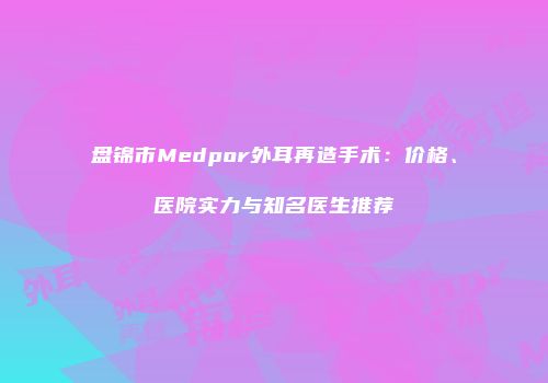 盘锦市Medpor外耳再造手术：价格、医院实力与知名医生推荐