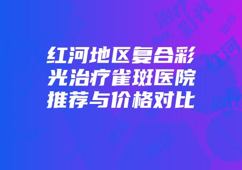红河地区复合彩光治疗雀斑医院推荐与价格对比