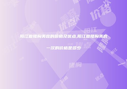 阳江做隆胸美容的价格及优点,阳江做隆胸美容一次的价格是多少