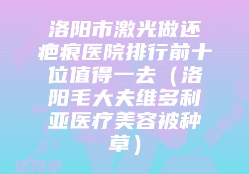 洛阳市激光做还疤痕医院排行前十位值得一去（洛阳毛大夫维多利亚医疗美容被种草）