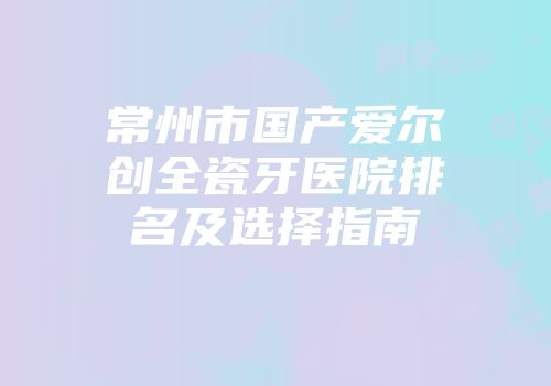 常州市国产爱尔创全瓷牙医院排名及选择指南