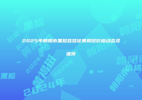 2025年朝阳市黑脸娃娃祛黄褐斑价格动态及推荐