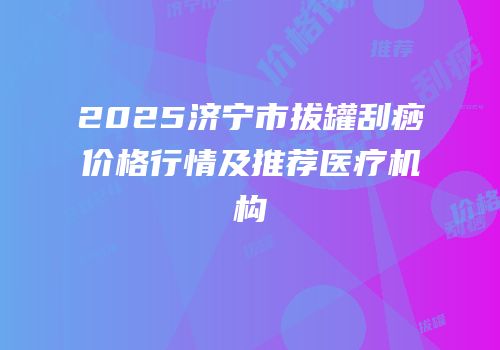 2025济宁市拔罐刮痧价格行情及推荐医疗机构