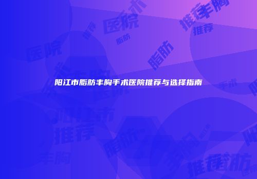 阳江市脂肪丰胸手术医院推荐与选择指南