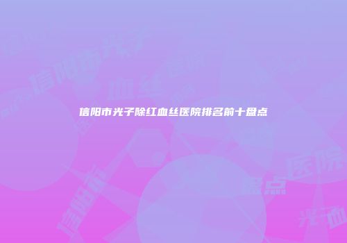 信阳市光子除红血丝医院排名前十盘点
