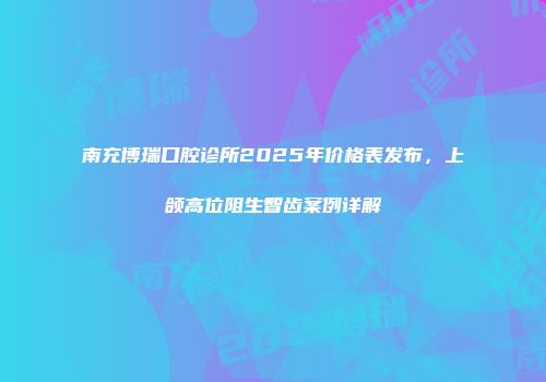 南充博瑞口腔诊所2025年价格表发布，上颌高位阻生智齿案例详解