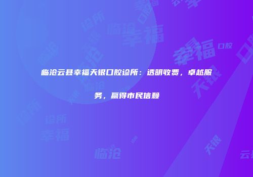 临沧云县幸福天银口腔诊所：透明收费，卓越服务，赢得市民信赖