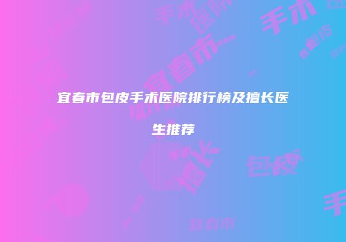 宜春市包皮手术医院排行榜及擅长医生推荐