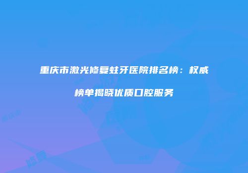 重庆市激光修复蛀牙医院排名榜：权威榜单揭晓优质口腔服务