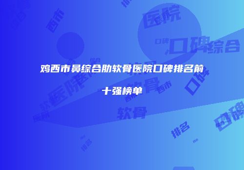 鸡西市鼻综合肋软骨医院口碑排名前十强榜单