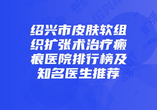 绍兴市皮肤软组织扩张术治疗瘢痕医院排行榜及知名医生推荐