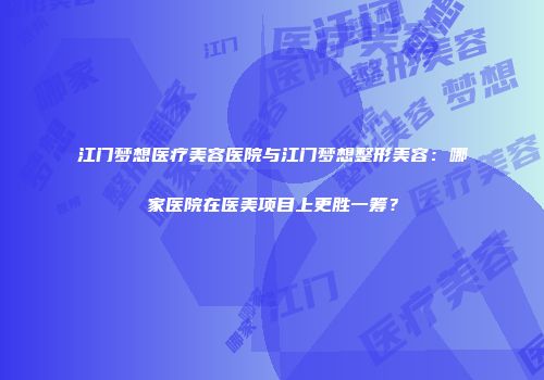 江门梦想医疗美容医院与江门梦想整形美容：哪家医院在医美项目上更胜一筹？