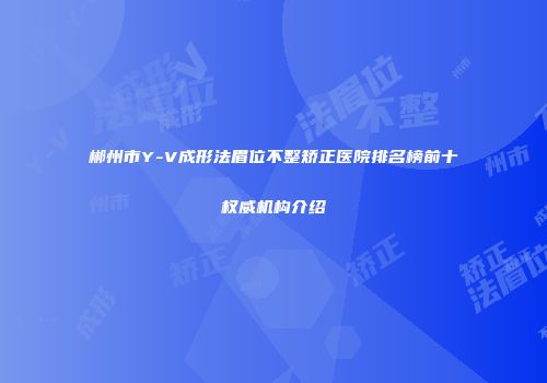 郴州市Y-V成形法眉位不整矫正医院排名榜前十权威机构介绍