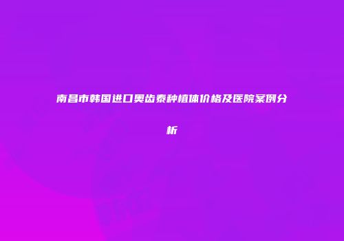 南昌市韩国进口奥齿泰种植体价格及医院案例分析