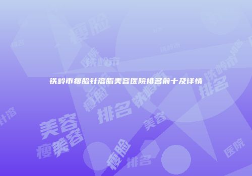铁岭市瘦脸针溶脂美容医院排名前十及详情