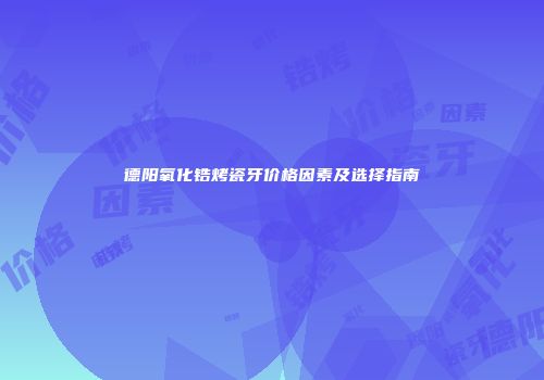 德阳氧化锆烤瓷牙价格因素及选择指南