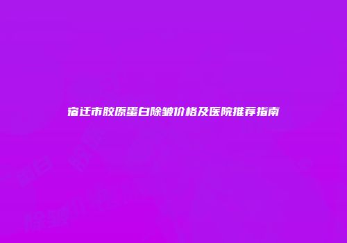 宿迁市胶原蛋白除皱价格及医院推荐指南