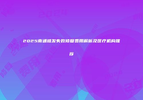 2025南通植发失败修复费用解析及医疗机构推荐