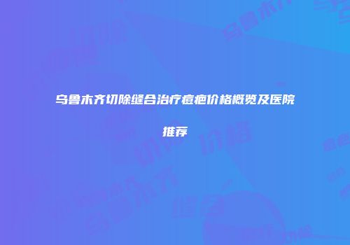 乌鲁木齐切除缝合治疗痘疤价格概览及医院推荐