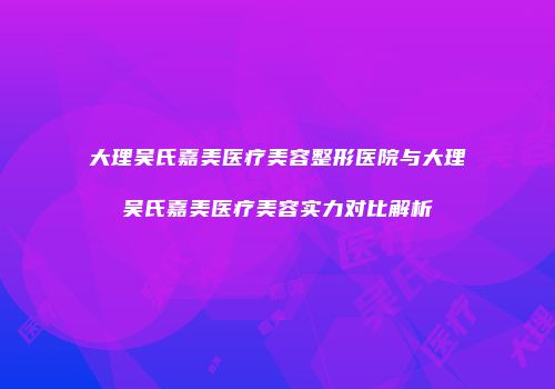 大理吴氏嘉美医疗美容整形医院与大理吴氏嘉美医疗美容实力对比解析