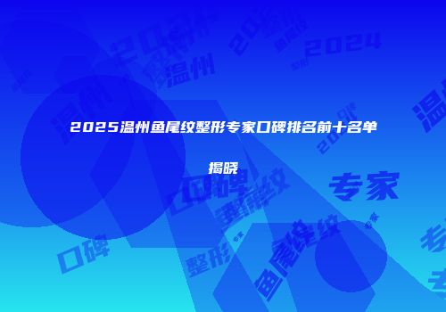 2025温州鱼尾纹整形专家口碑排名前十名单揭晓