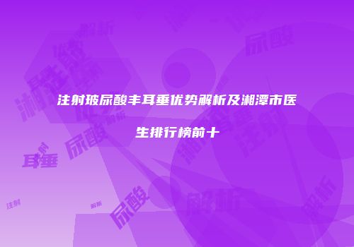 注射玻尿酸丰耳垂优势解析及湘潭市医生排行榜前十