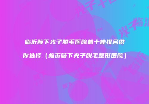 临沂腋下光子脱毛医院前十佳排名供你选择（临沂腋下光子脱毛整形医院）
