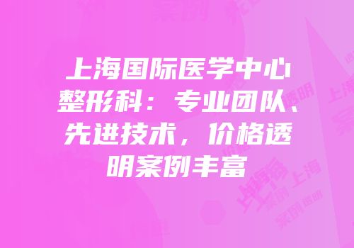 上海国际医学中心整形科：专业团队、先进技术，价格透明案例丰富