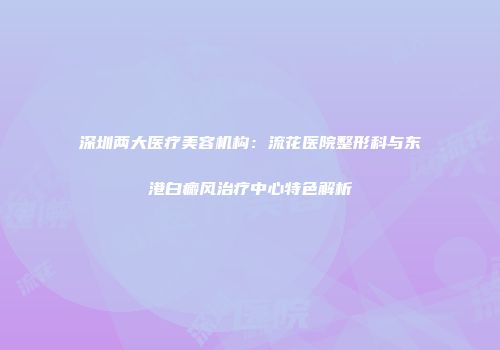 深圳两大医疗美容机构：流花医院整形科与东港白癜风治疗中心特色解析