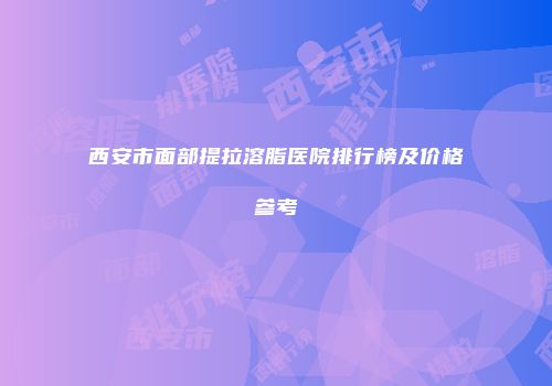 西安市面部提拉溶脂医院排行榜及价格参考