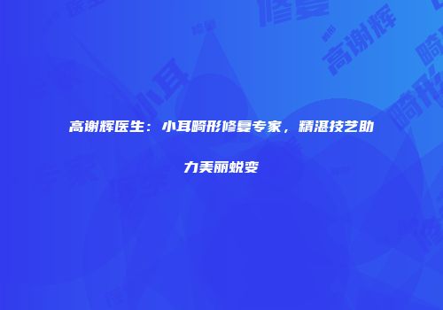 高谢辉医生：小耳畸形修复专家，精湛技艺助力美丽蜕变
