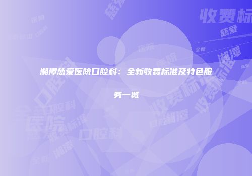 湘潭慈爱医院口腔科：全新收费标准及特色服务一览
