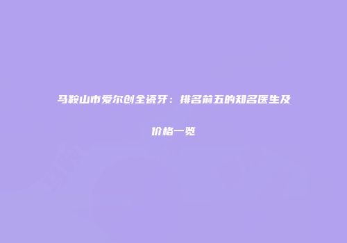 马鞍山市爱尔创全瓷牙：排名前五的知名医生及价格一览