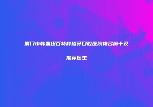 厦门市韩国纽百特种植牙口腔医院排名前十及推荐医生
