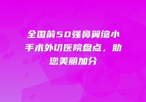 全国前50强鼻翼缩小手术外切医院盘点，助您美丽加分