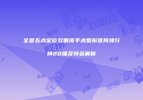 全国五点定位双眼皮手术整形医院排行榜20强及特色解析