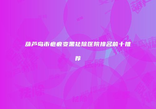 葫芦岛市疤痕变黑祛除医院排名前十推荐